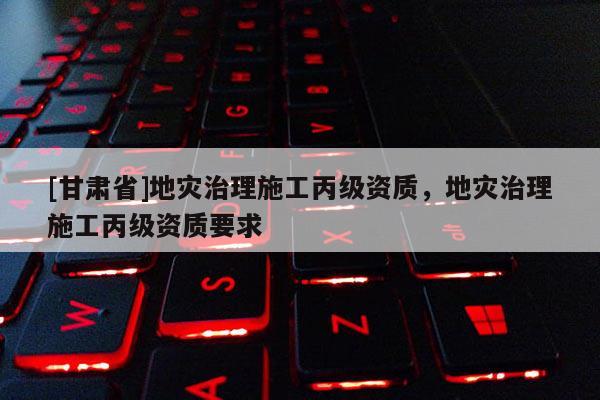 [甘肅省]地災(zāi)治理施工丙級資質(zhì)，地災(zāi)治理施工丙級資質(zhì)要求