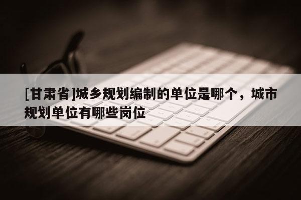 [甘肅省]城鄉(xiāng)規(guī)劃編制的單位是哪個(gè)，城市規(guī)劃單位有哪些崗位