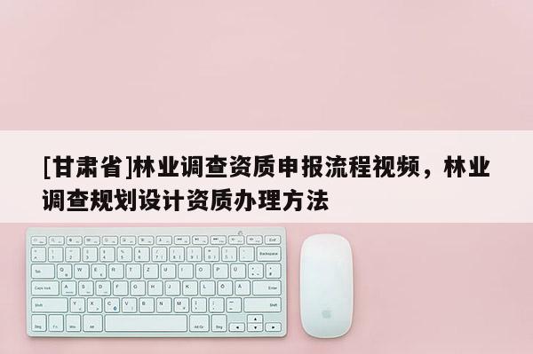 [甘肅省]林業(yè)調(diào)查資質(zhì)申報(bào)流程視頻，林業(yè)調(diào)查規(guī)劃設(shè)計(jì)資質(zhì)辦理方法