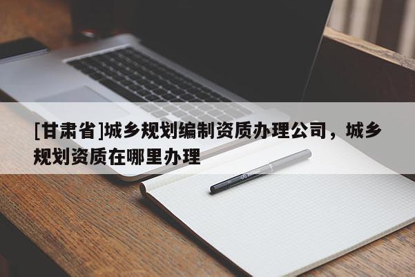 [甘肅省]城鄉(xiāng)規(guī)劃編制資質(zhì)辦理公司，城鄉(xiāng)規(guī)劃資質(zhì)在哪里辦理