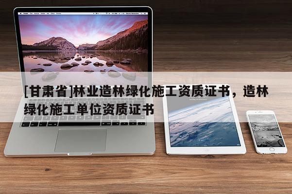 [甘肅省]林業(yè)造林綠化施工資質(zhì)證書，造林綠化施工單位資質(zhì)證書
