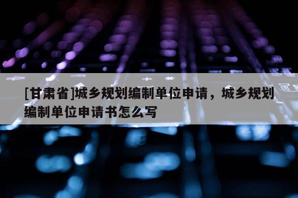 [甘肅省]城鄉(xiāng)規(guī)劃編制單位申請(qǐng)，城鄉(xiāng)規(guī)劃編制單位申請(qǐng)書怎么寫