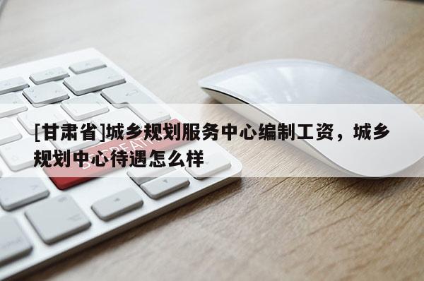 [甘肅省]城鄉(xiāng)規(guī)劃服務(wù)中心編制工資，城鄉(xiāng)規(guī)劃中心待遇怎么樣