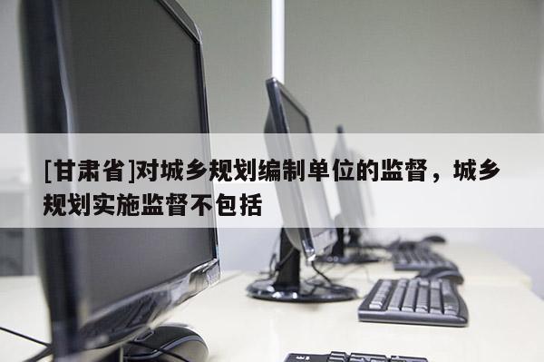 [甘肅省]對城鄉(xiāng)規(guī)劃編制單位的監(jiān)督，城鄉(xiāng)規(guī)劃實施監(jiān)督不包括