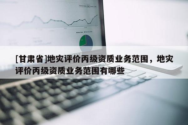 [甘肅省]地災(zāi)評價丙級資質(zhì)業(yè)務(wù)范圍，地災(zāi)評價丙級資質(zhì)業(yè)務(wù)范圍有哪些