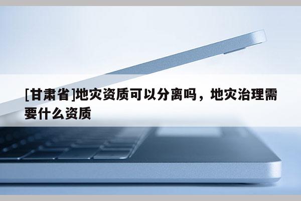 [甘肅省]地災資質可以分離嗎，地災治理需要什么資質