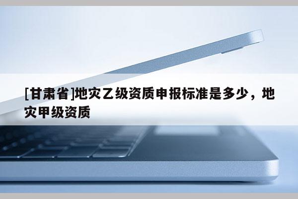 [甘肅省]地災(zāi)乙級(jí)資質(zhì)申報(bào)標(biāo)準(zhǔn)是多少，地災(zāi)甲級(jí)資質(zhì)