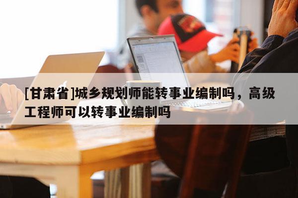 [甘肅省]城鄉(xiāng)規(guī)劃師能轉(zhuǎn)事業(yè)編制嗎，高級(jí)工程師可以轉(zhuǎn)事業(yè)編制嗎