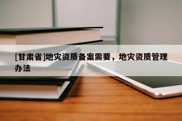 [甘肅省]地災(zāi)資質(zhì)備案需要，地災(zāi)資質(zhì)管理辦法