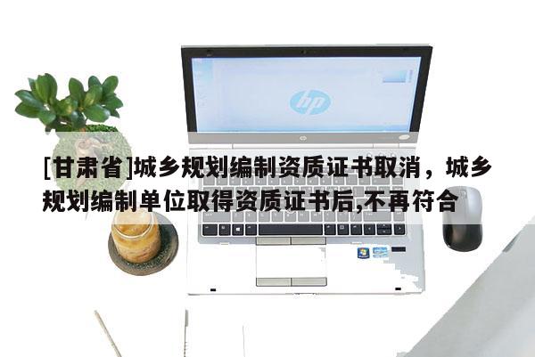 [甘肅省]城鄉(xiāng)規(guī)劃編制資質(zhì)證書取消，城鄉(xiāng)規(guī)劃編制單位取得資質(zhì)證書后,不再符合