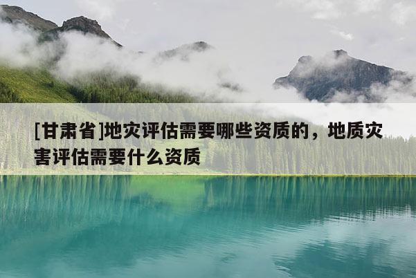 [甘肅省]地災(zāi)評估需要哪些資質(zhì)的，地質(zhì)災(zāi)害評估需要什么資質(zhì)