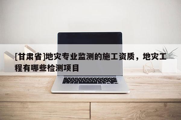 [甘肅省]地災(zāi)專業(yè)監(jiān)測(cè)的施工資質(zhì)，地災(zāi)工程有哪些檢測(cè)項(xiàng)目