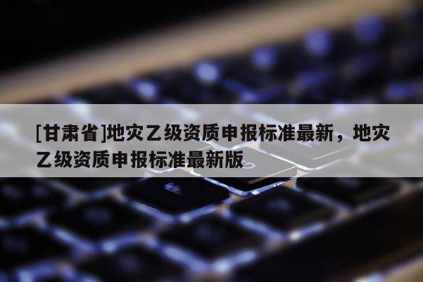 [甘肅省]地災(zāi)乙級資質(zhì)申報標(biāo)準(zhǔn)最新，地災(zāi)乙級資質(zhì)申報標(biāo)準(zhǔn)最新版