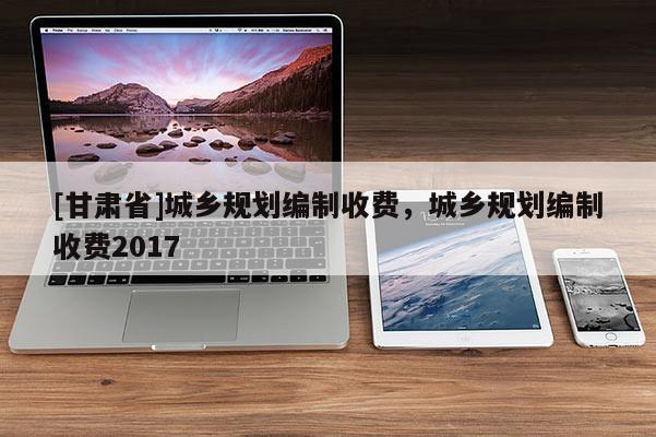 [甘肅省]城鄉(xiāng)規(guī)劃編制收費，城鄉(xiāng)規(guī)劃編制收費2017