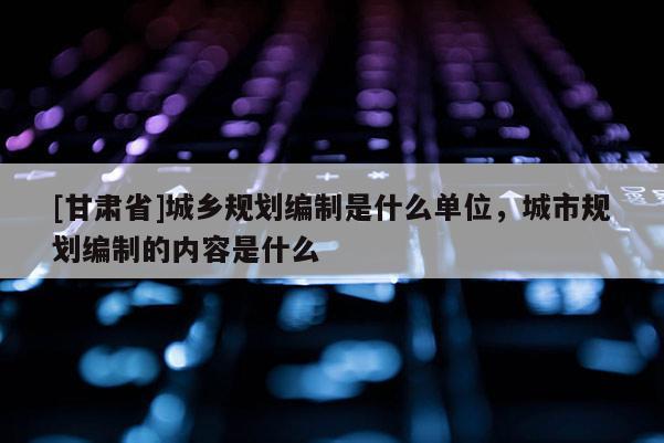 [甘肅省]城鄉(xiāng)規(guī)劃編制是什么單位，城市規(guī)劃編制的內(nèi)容是什么