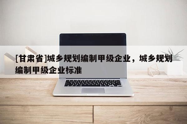 [甘肅省]城鄉(xiāng)規(guī)劃編制甲級(jí)企業(yè)，城鄉(xiāng)規(guī)劃編制甲級(jí)企業(yè)標(biāo)準(zhǔn)