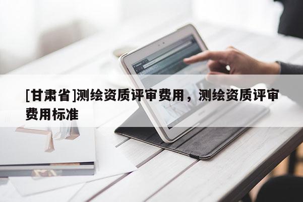 [甘肅省]測繪資質(zhì)評審費用，測繪資質(zhì)評審費用標準