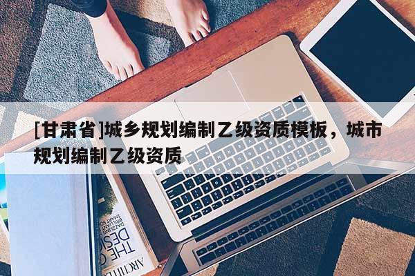 [甘肅省]城鄉(xiāng)規(guī)劃編制乙級資質(zhì)模板，城市規(guī)劃編制乙級資質(zhì)