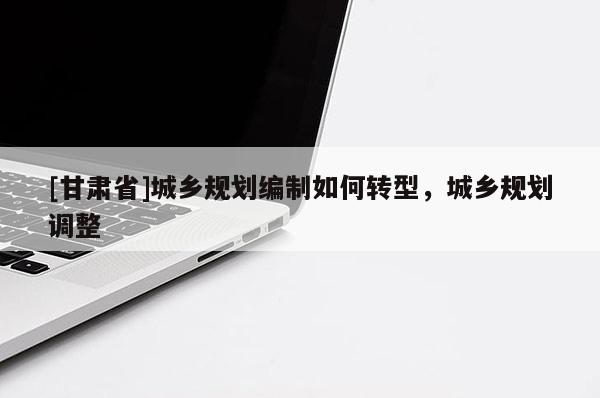 [甘肅省]城鄉(xiāng)規(guī)劃編制如何轉(zhuǎn)型，城鄉(xiāng)規(guī)劃調(diào)整