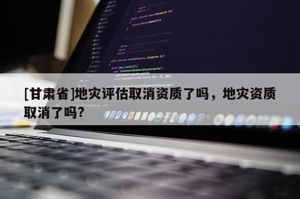 [甘肅省]地災(zāi)評(píng)估取消資質(zhì)了嗎，地災(zāi)資質(zhì)取消了嗎?