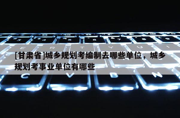 [甘肅省]城鄉(xiāng)規(guī)劃考編制去哪些單位，城鄉(xiāng)規(guī)劃考事業(yè)單位有哪些