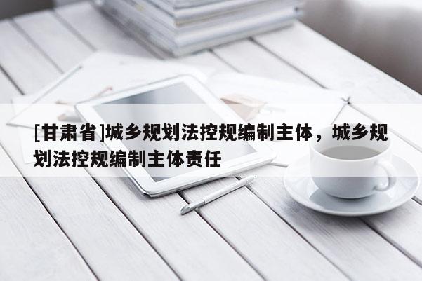 [甘肅省]城鄉(xiāng)規(guī)劃法控規(guī)編制主體，城鄉(xiāng)規(guī)劃法控規(guī)編制主體責(zé)任