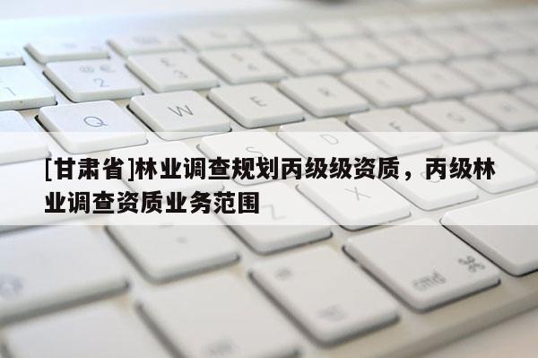 [甘肅省]林業(yè)調(diào)查規(guī)劃丙級(jí)級(jí)資質(zhì)，丙級(jí)林業(yè)調(diào)查資質(zhì)業(yè)務(wù)范圍