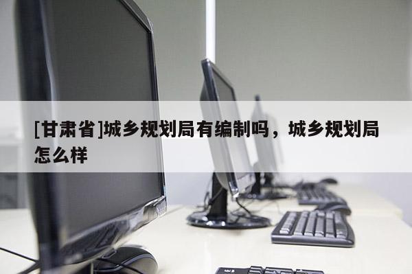 [甘肅省]城鄉(xiāng)規(guī)劃局有編制嗎，城鄉(xiāng)規(guī)劃局怎么樣
