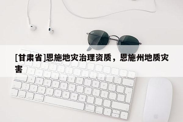 [甘肅省]恩施地災(zāi)治理資質(zhì)，恩施州地質(zhì)災(zāi)害