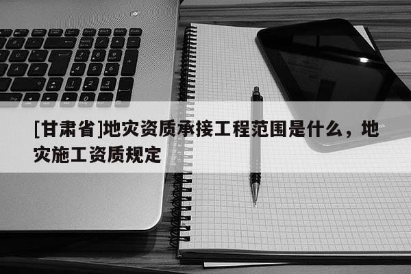 [甘肅省]地災(zāi)資質(zhì)承接工程范圍是什么，地災(zāi)施工資質(zhì)規(guī)定