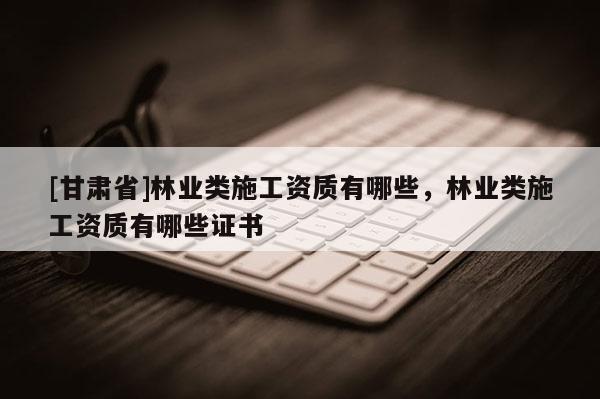 [甘肅省]林業(yè)類施工資質(zhì)有哪些，林業(yè)類施工資質(zhì)有哪些證書