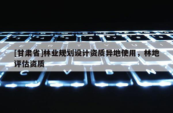 [甘肅省]林業(yè)規(guī)劃設(shè)計(jì)資質(zhì)異地使用，林地評(píng)估資質(zhì)
