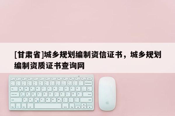 [甘肅省]城鄉(xiāng)規(guī)劃編制資信證書，城鄉(xiāng)規(guī)劃編制資質(zhì)證書查詢網(wǎng)