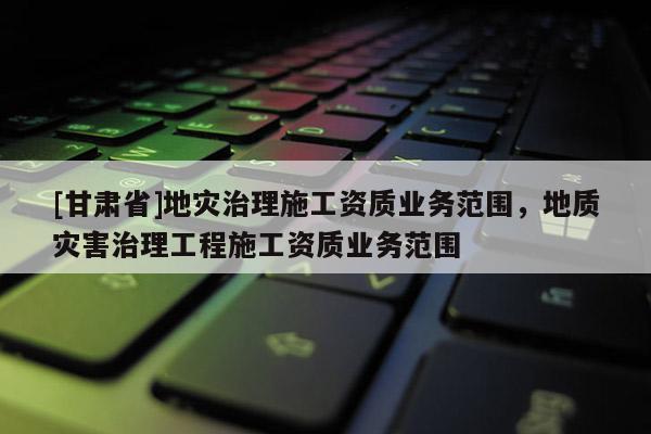 [甘肅省]地災(zāi)治理施工資質(zhì)業(yè)務(wù)范圍，地質(zhì)災(zāi)害治理工程施工資質(zhì)業(yè)務(wù)范圍