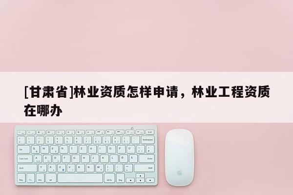 [甘肅省]林業(yè)資質(zhì)怎樣申請，林業(yè)工程資質(zhì)在哪辦
