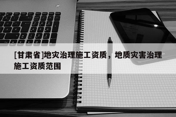 [甘肅省]地災(zāi)治理施工資質(zhì)，地質(zhì)災(zāi)害治理施工資質(zhì)范圍