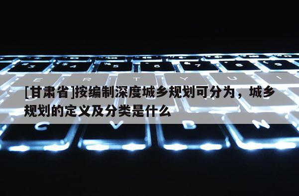 [甘肅省]按編制深度城鄉(xiāng)規(guī)劃可分為，城鄉(xiāng)規(guī)劃的定義及分類是什么