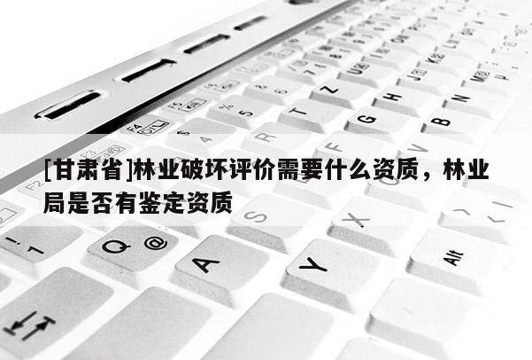 [甘肅省]林業(yè)破壞評價(jià)需要什么資質(zhì)，林業(yè)局是否有鑒定資質(zhì)