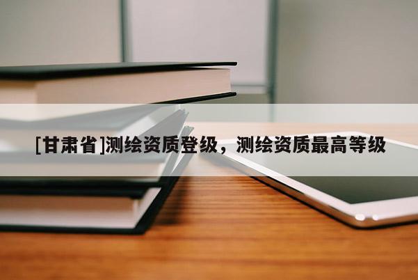 [甘肅省]測(cè)繪資質(zhì)登級(jí)，測(cè)繪資質(zhì)最高等級(jí)