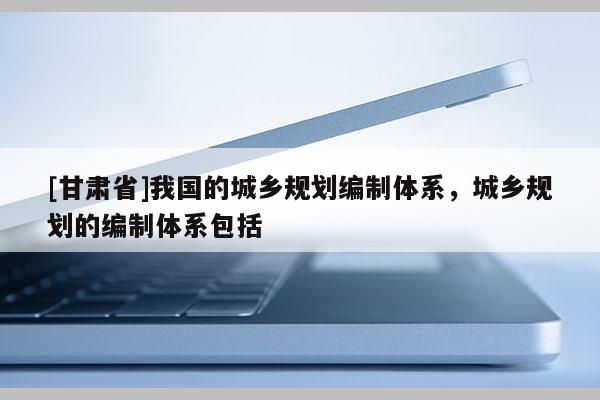 [甘肅省]我國(guó)的城鄉(xiāng)規(guī)劃編制體系，城鄉(xiāng)規(guī)劃的編制體系包括