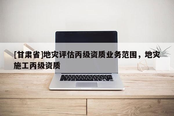 [甘肅省]地災(zāi)評(píng)估丙級(jí)資質(zhì)業(yè)務(wù)范圍，地災(zāi)施工丙級(jí)資質(zhì)
