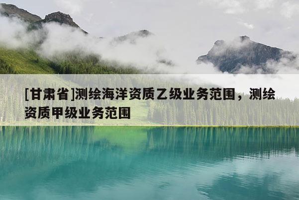 [甘肅省]測(cè)繪海洋資質(zhì)乙級(jí)業(yè)務(wù)范圍，測(cè)繪資質(zhì)甲級(jí)業(yè)務(wù)范圍