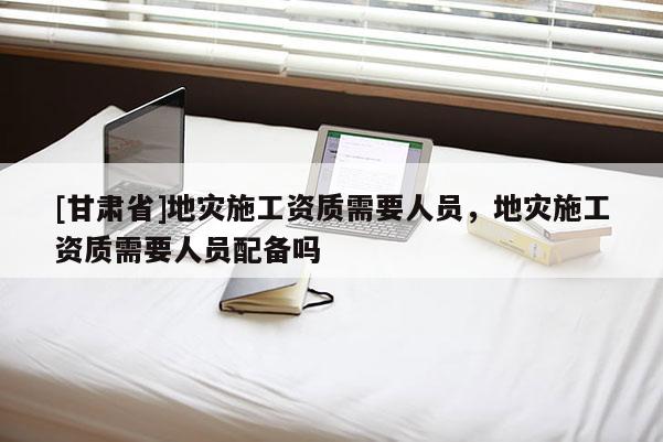 [甘肅省]地災(zāi)施工資質(zhì)需要人員，地災(zāi)施工資質(zhì)需要人員配備嗎
