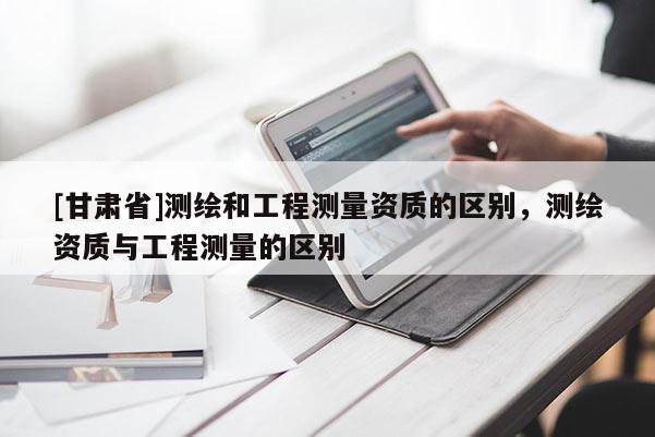 [甘肅省]測繪和工程測量資質(zhì)的區(qū)別，測繪資質(zhì)與工程測量的區(qū)別