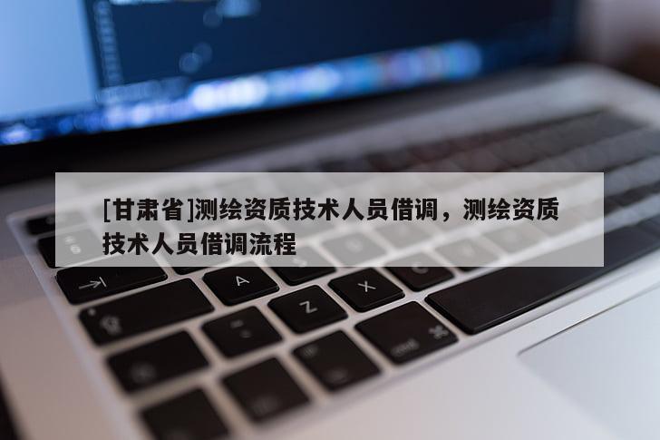 [甘肅省]測繪資質(zhì)技術(shù)人員借調(diào)，測繪資質(zhì)技術(shù)人員借調(diào)流程
