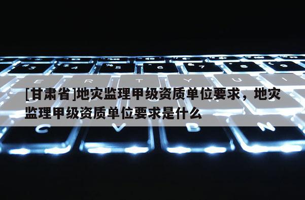[甘肅省]地災(zāi)監(jiān)理甲級(jí)資質(zhì)單位要求，地災(zāi)監(jiān)理甲級(jí)資質(zhì)單位要求是什么