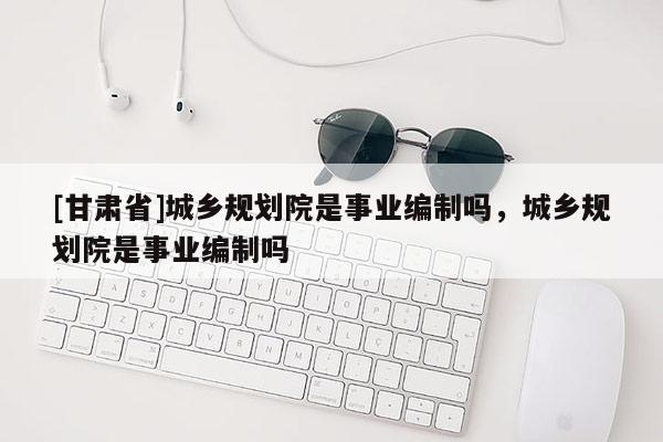 [甘肅省]城鄉(xiāng)規(guī)劃院是事業(yè)編制嗎，城鄉(xiāng)規(guī)劃院是事業(yè)編制嗎