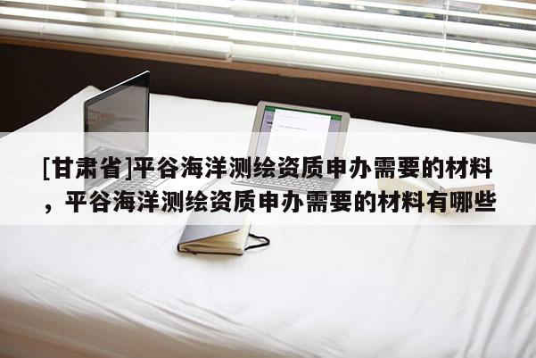 [甘肅省]平谷海洋測繪資質(zhì)申辦需要的材料，平谷海洋測繪資質(zhì)申辦需要的材料有哪些