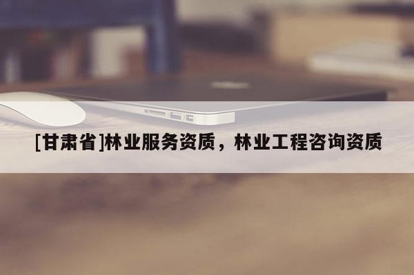 [甘肅省]林業(yè)服務(wù)資質(zhì)，林業(yè)工程咨詢資質(zhì)