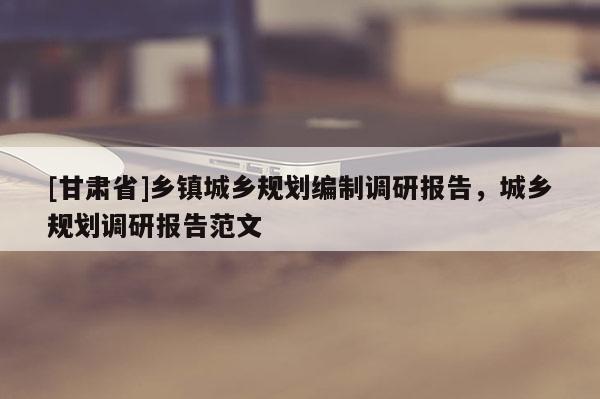[甘肅省]鄉(xiāng)鎮(zhèn)城鄉(xiāng)規(guī)劃編制調(diào)研報(bào)告，城鄉(xiāng)規(guī)劃調(diào)研報(bào)告范文